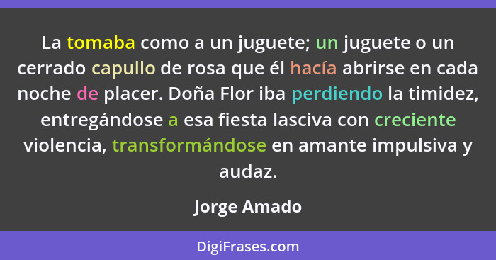 La tomaba como a un juguete; un juguete o un cerrado capullo de rosa que él hacía abrirse en cada noche de placer. Doña Flor iba perdien... - Jorge Amado