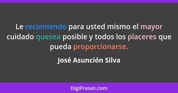 Le recomiendo para usted mismo el mayor cuidado quesea posible y todos los placeres que pueda proporcionarse.... - José Asunción Silva