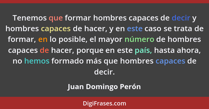 Tenemos que formar hombres capaces de decir y hombres capaces de hacer, y en este caso se trata de formar, en lo posible, el mayo... - Juan Domingo Perón