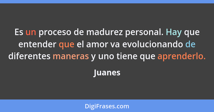 Es un proceso de madurez personal. Hay que entender que el amor va evolucionando de diferentes maneras y uno tiene que aprenderlo.... - Juanes