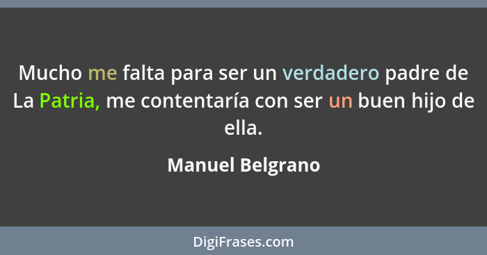 Mucho me falta para ser un verdadero padre de La Patria, me contentaría con ser un buen hijo de ella.... - Manuel Belgrano