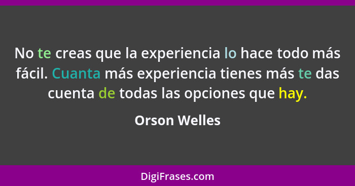 No te creas que la experiencia lo hace todo más fácil. Cuanta más experiencia tienes más te das cuenta de todas las opciones que hay.... - Orson Welles