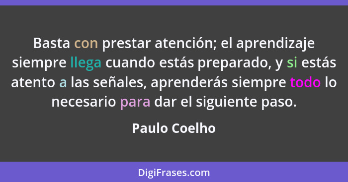 Basta con prestar atención; el aprendizaje siempre llega cuando estás preparado, y si estás atento a las señales, aprenderás siempre to... - Paulo Coelho