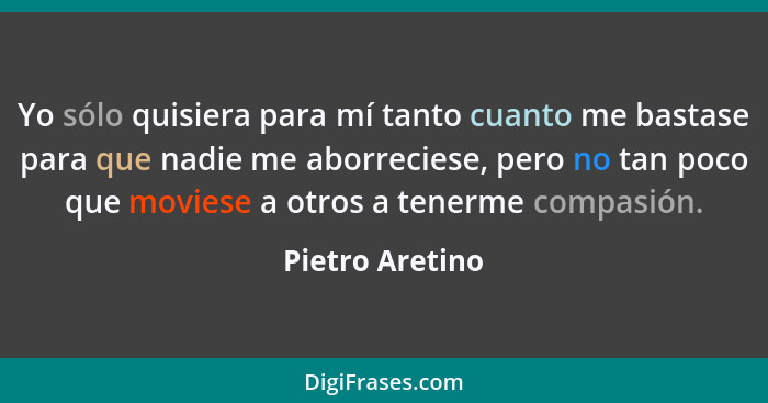 Yo sólo quisiera para mí tanto cuanto me bastase para que nadie me aborreciese, pero no tan poco que moviese a otros a tenerme compas... - Pietro Aretino