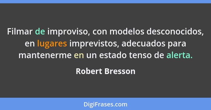 Filmar de improviso, con modelos desconocidos, en lugares imprevistos, adecuados para mantenerme en un estado tenso de alerta.... - Robert Bresson