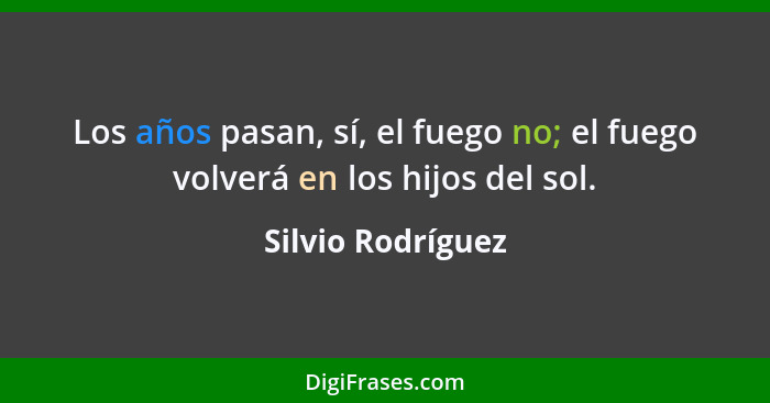 Los años pasan, sí, el fuego no; el fuego volverá en los hijos del sol.... - Silvio Rodríguez