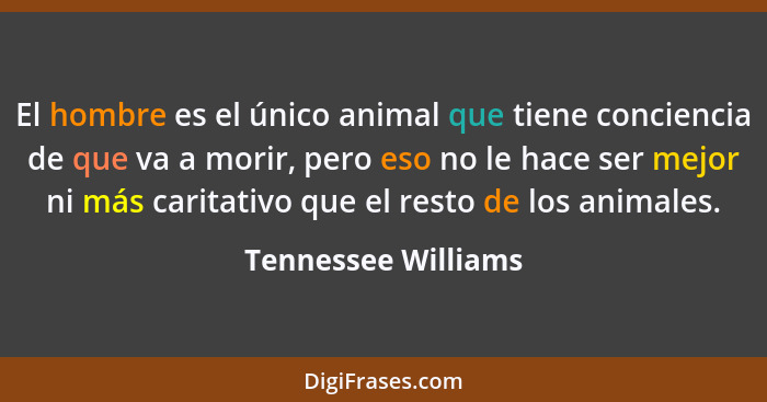 El hombre es el único animal que tiene conciencia de que va a morir, pero eso no le hace ser mejor ni más caritativo que el resto... - Tennessee Williams