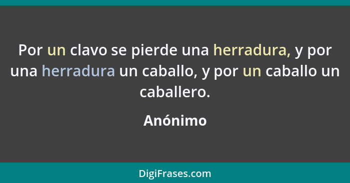 Por un clavo se pierde una herradura, y por una herradura un caballo, y por un caballo un caballero.... - Anónimo