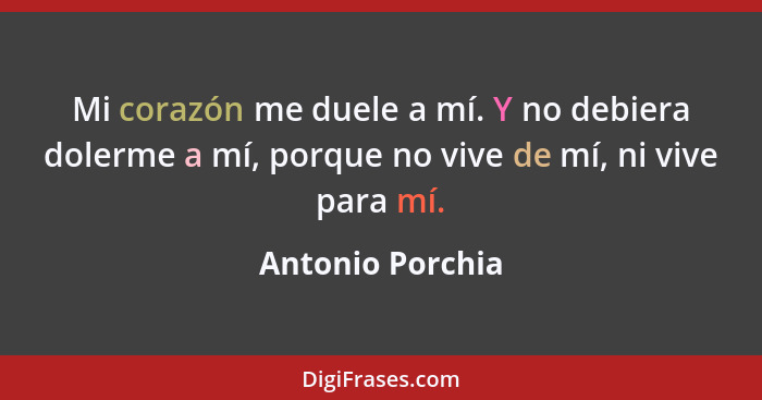 Mi corazón me duele a mí. Y no debiera dolerme a mí, porque no vive de mí, ni vive para mí.... - Antonio Porchia