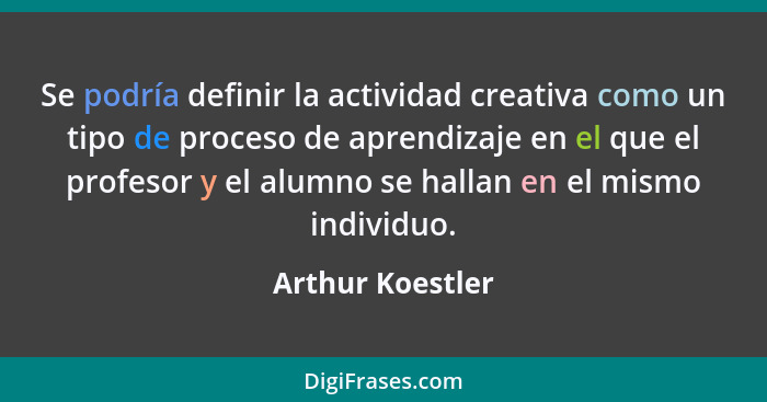 Se podría definir la actividad creativa como un tipo de proceso de aprendizaje en el que el profesor y el alumno se hallan en el mis... - Arthur Koestler