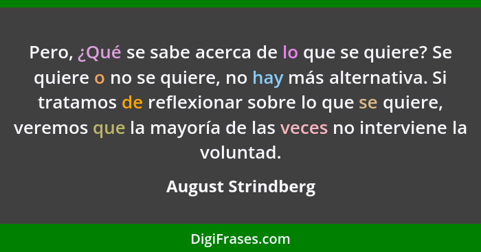 Pero, ¿Qué se sabe acerca de lo que se quiere? Se quiere o no se quiere, no hay más alternativa. Si tratamos de reflexionar sobre... - August Strindberg