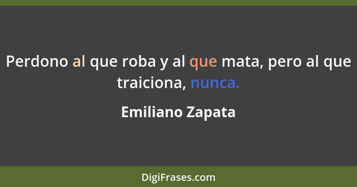Perdono al que roba y al que mata, pero al que traiciona, nunca.... - Emiliano Zapata