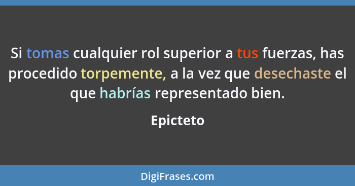 Si tomas cualquier rol superior a tus fuerzas, has procedido torpemente, a la vez que desechaste el que habrías representado bien.... - Epicteto