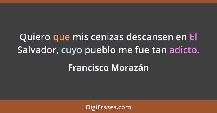 Quiero que mis cenizas descansen en El Salvador, cuyo pueblo me fue tan adicto.... - Francisco Morazán