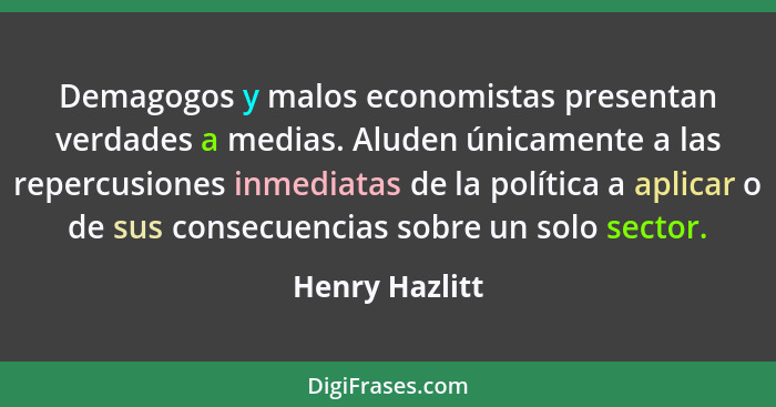 Demagogos y malos economistas presentan verdades a medias. Aluden únicamente a las repercusiones inmediatas de la política a aplicar o... - Henry Hazlitt