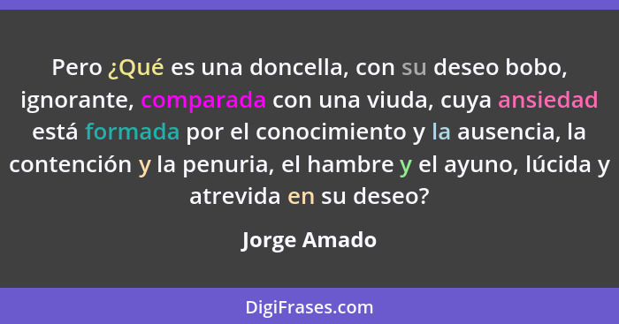 Pero ¿Qué es una doncella, con su deseo bobo, ignorante, comparada con una viuda, cuya ansiedad está formada por el conocimiento y la au... - Jorge Amado