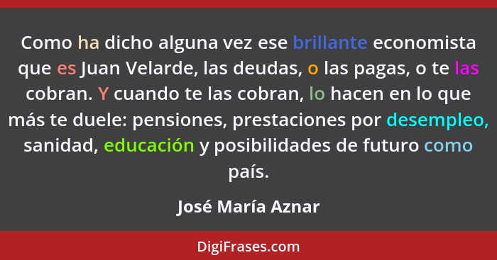 Como ha dicho alguna vez ese brillante economista que es Juan Velarde, las deudas, o las pagas, o te las cobran. Y cuando te las co... - José María Aznar