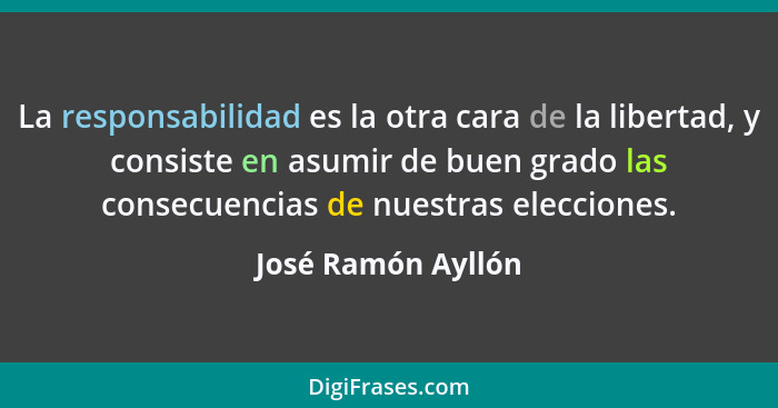 La responsabilidad es la otra cara de la libertad, y consiste en asumir de buen grado las consecuencias de nuestras elecciones.... - José Ramón Ayllón