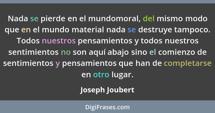 Nada se pierde en el mundomoral, del mismo modo que en el mundo material nada se destruye tampoco. Todos nuestros pensamientos y todo... - Joseph Joubert