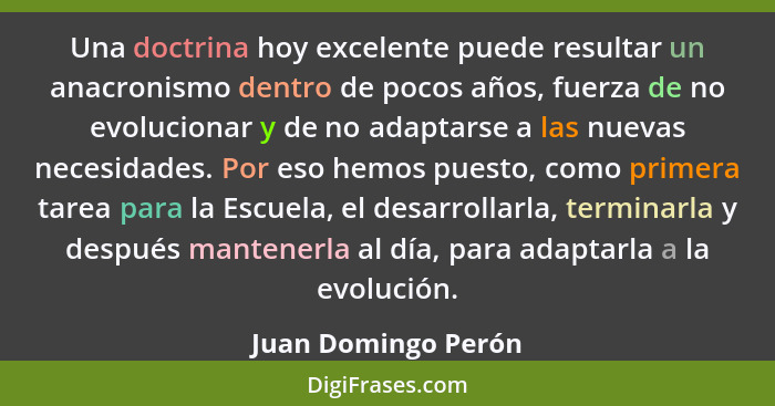 Una doctrina hoy excelente puede resultar un anacronismo dentro de pocos años, fuerza de no evolucionar y de no adaptarse a las n... - Juan Domingo Perón