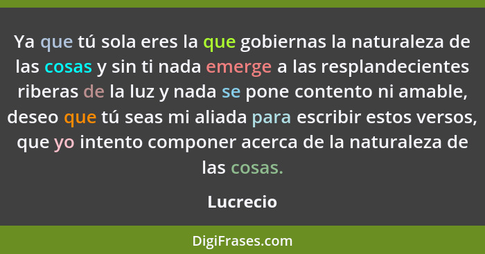 Ya que tú sola eres la que gobiernas la naturaleza de las cosas y sin ti nada emerge a las resplandecientes riberas de la luz y nada se pon... - Lucrecio