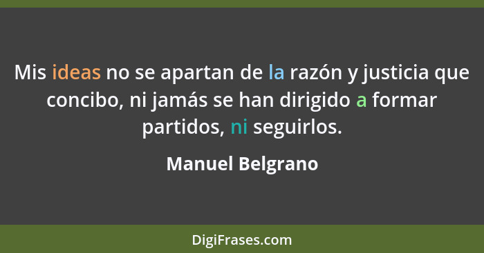 Mis ideas no se apartan de la razón y justicia que concibo, ni jamás se han dirigido a formar partidos, ni seguirlos.... - Manuel Belgrano