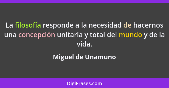 La filosofía responde a la necesidad de hacernos una concepción unitaria y total del mundo y de la vida.... - Miguel de Unamuno