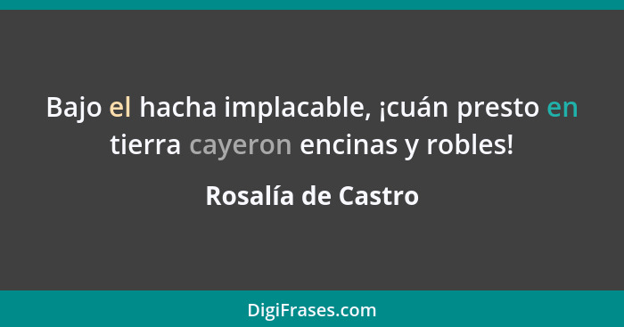 Bajo el hacha implacable, ¡cuán presto en tierra cayeron encinas y robles!... - Rosalía de Castro