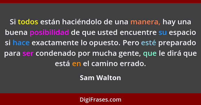 Si todos están haciéndolo de una manera, hay una buena posibilidad de que usted encuentre su espacio si hace exactamente lo opuesto. Pero... - Sam Walton