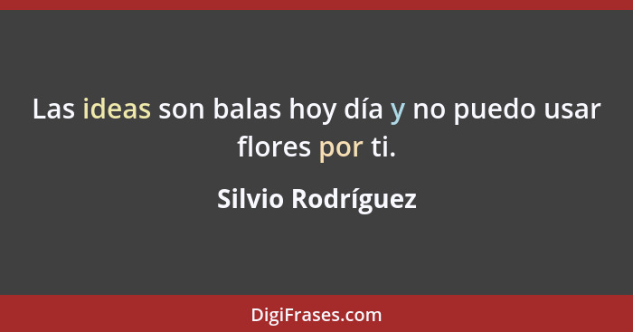 Las ideas son balas hoy día y no puedo usar flores por ti.... - Silvio Rodríguez