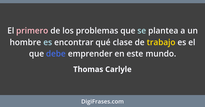 El primero de los problemas que se plantea a un hombre es encontrar qué clase de trabajo es el que debe emprender en este mundo.... - Thomas Carlyle