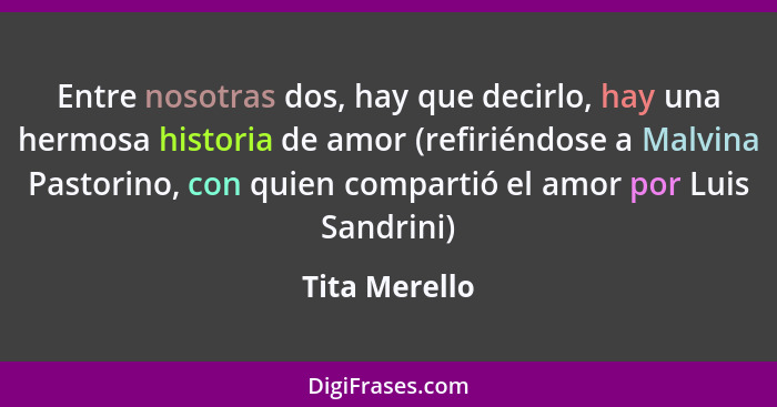 Entre nosotras dos, hay que decirlo, hay una hermosa historia de amor (refiriéndose a Malvina Pastorino, con quien compartió el amor po... - Tita Merello