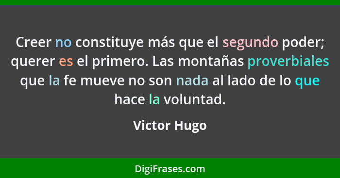 Creer no constituye más que el segundo poder; querer es el primero. Las montañas proverbiales que la fe mueve no son nada al lado de lo... - Victor Hugo