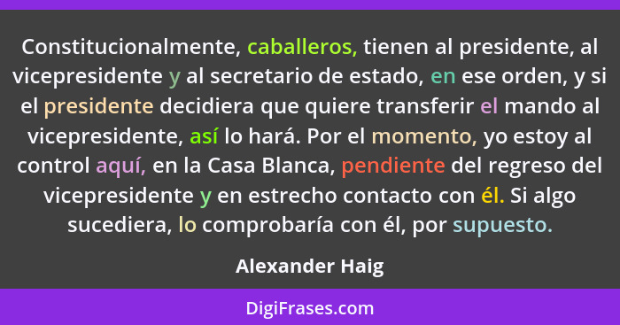 Constitucionalmente, caballeros, tienen al presidente, al vicepresidente y al secretario de estado, en ese orden, y si el presidente... - Alexander Haig