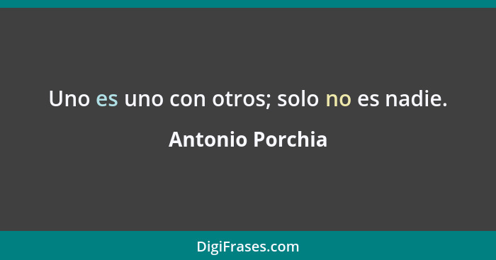 Uno es uno con otros; solo no es nadie.... - Antonio Porchia