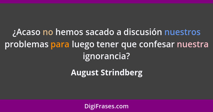 ¿Acaso no hemos sacado a discusión nuestros problemas para luego tener que confesar nuestra ignorancia?... - August Strindberg