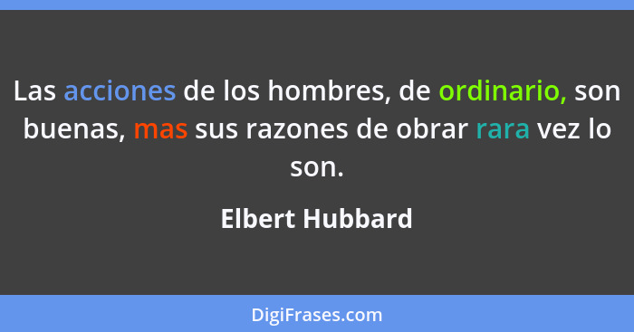 Las acciones de los hombres, de ordinario, son buenas, mas sus razones de obrar rara vez lo son.... - Elbert Hubbard