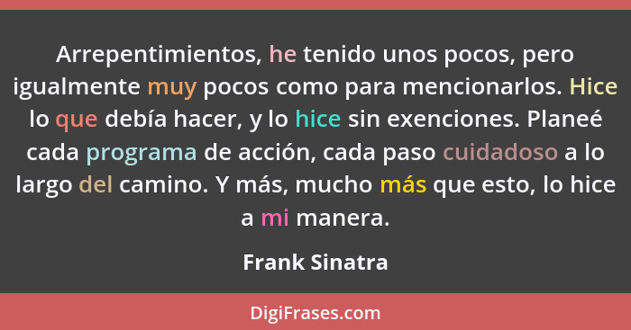 Arrepentimientos, he tenido unos pocos, pero igualmente muy pocos como para mencionarlos. Hice lo que debía hacer, y lo hice sin exenc... - Frank Sinatra