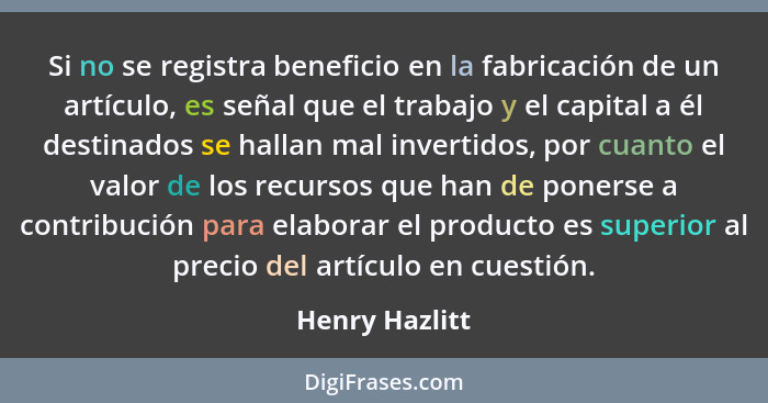 Si no se registra beneficio en la fabricación de un artículo, es señal que el trabajo y el capital a él destinados se hallan mal inver... - Henry Hazlitt