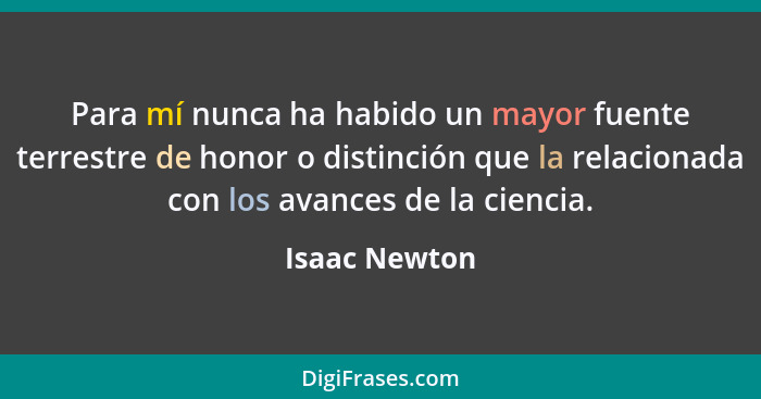 Para mí nunca ha habido un mayor fuente terrestre de honor o distinción que la relacionada con los avances de la ciencia.... - Isaac Newton