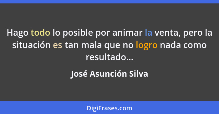 Hago todo lo posible por animar la venta, pero la situación es tan mala que no logro nada como resultado...... - José Asunción Silva