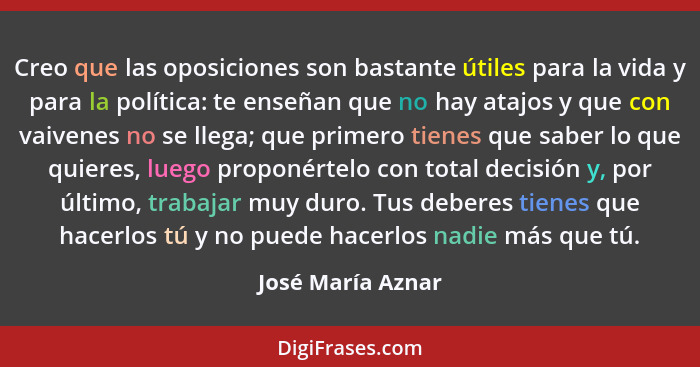 Creo que las oposiciones son bastante útiles para la vida y para la política: te enseñan que no hay atajos y que con vaivenes no se... - José María Aznar