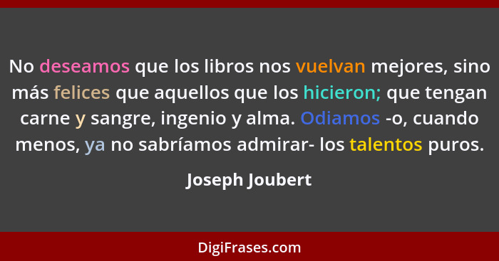 No deseamos que los libros nos vuelvan mejores, sino más felices que aquellos que los hicieron; que tengan carne y sangre, ingenio y... - Joseph Joubert