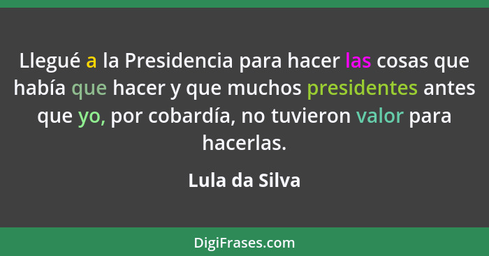 Llegué a la Presidencia para hacer las cosas que había que hacer y que muchos presidentes antes que yo, por cobardía, no tuvieron valo... - Lula da Silva