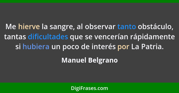 Me hierve la sangre, al observar tanto obstáculo, tantas dificultades que se vencerían rápidamente si hubiera un poco de interés por... - Manuel Belgrano