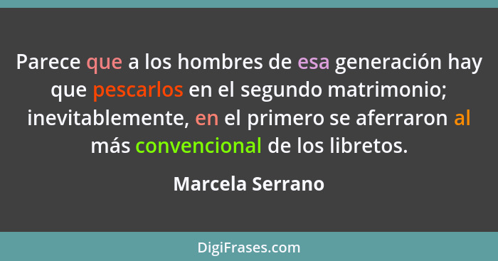 Parece que a los hombres de esa generación hay que pescarlos en el segundo matrimonio; inevitablemente, en el primero se aferraron a... - Marcela Serrano