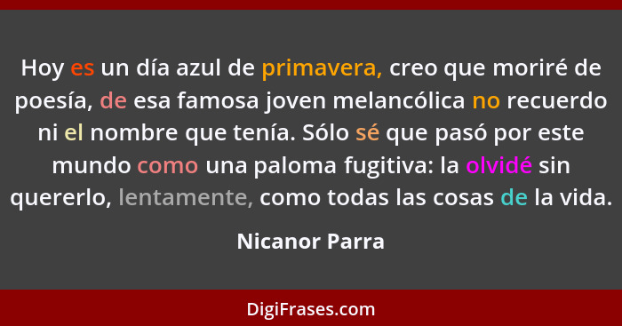 Hoy es un día azul de primavera, creo que moriré de poesía, de esa famosa joven melancólica no recuerdo ni el nombre que tenía. Sólo s... - Nicanor Parra