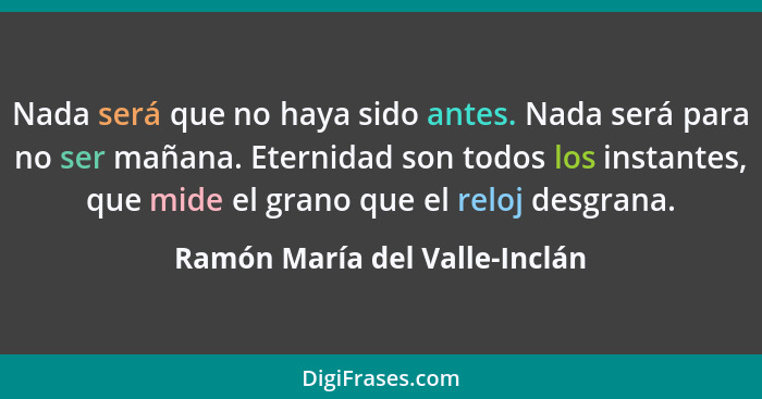 Nada será que no haya sido antes. Nada será para no ser mañana. Eternidad son todos los instantes, que mide el grano qu... - Ramón María del Valle-Inclán