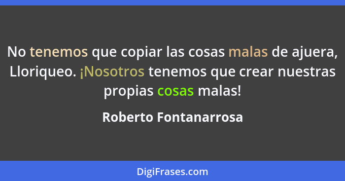 No tenemos que copiar las cosas malas de ajuera, Lloriqueo. ¡Nosotros tenemos que crear nuestras propias cosas malas!... - Roberto Fontanarrosa