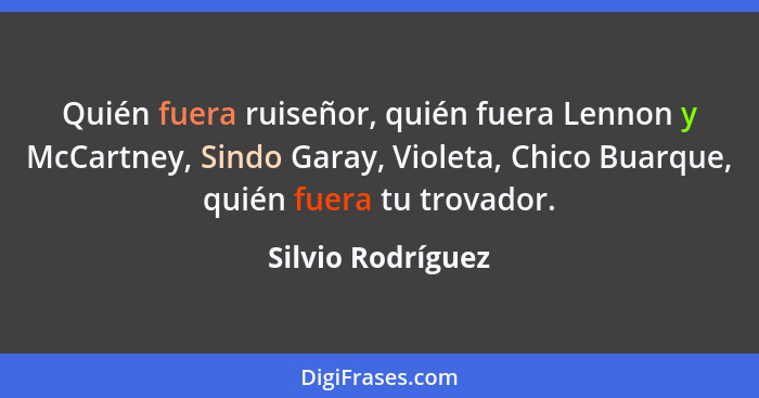 Quién fuera ruiseñor, quién fuera Lennon y McCartney, Sindo Garay, Violeta, Chico Buarque, quién fuera tu trovador.... - Silvio Rodríguez